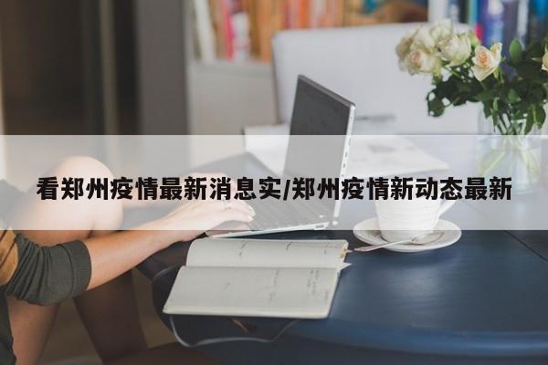 看郑州疫情最新消息实/郑州疫情新动态最新
