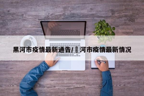 黑河市疫情最新通告/黒河市疫情最新情况