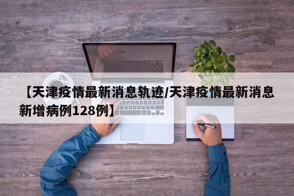 【天津疫情最新消息轨迹/天津疫情最新消息新增病例128例】