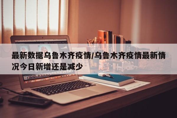 最新数据乌鲁木齐疫情/乌鲁木齐疫情最新情况今日新增还是减少
