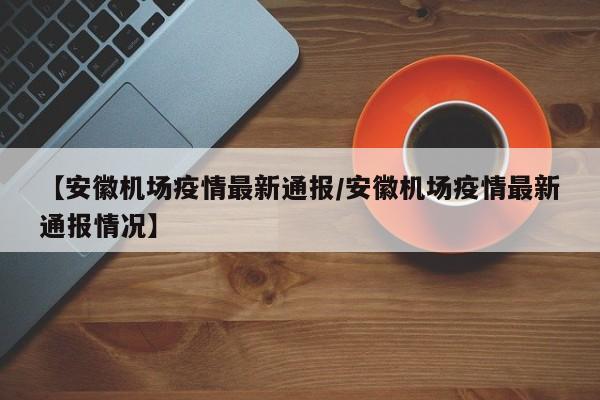 【安徽机场疫情最新通报/安徽机场疫情最新通报情况】