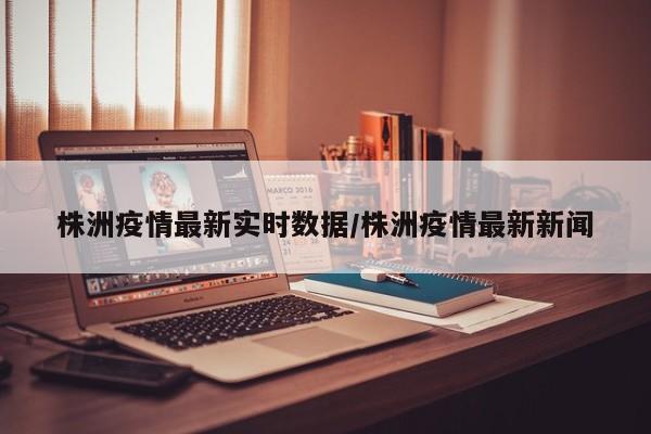 株洲疫情最新实时数据/株洲疫情最新新闻