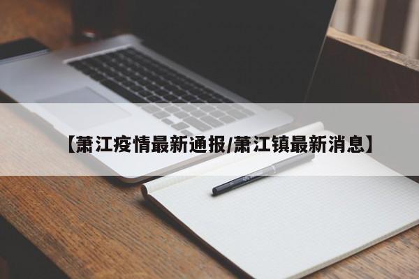 【萧江疫情最新通报/萧江镇最新消息】