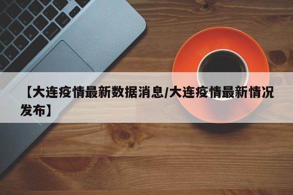 【大连疫情最新数据消息/大连疫情最新情况发布】