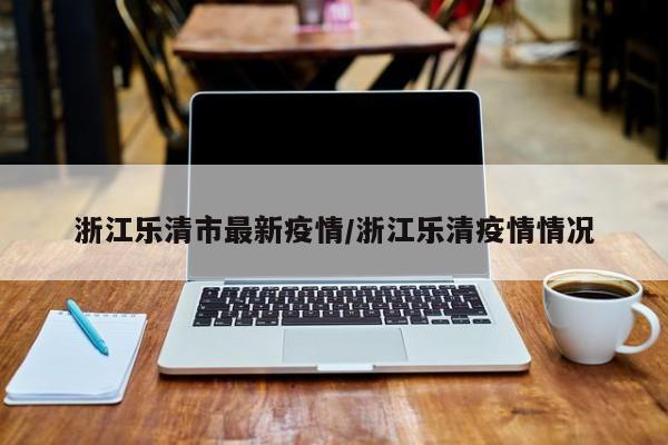 浙江乐清市最新疫情/浙江乐清疫情情况
