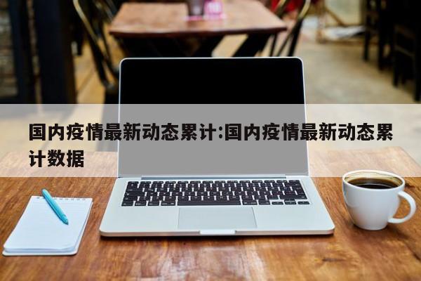 国内疫情最新动态累计:国内疫情最新动态累计数据