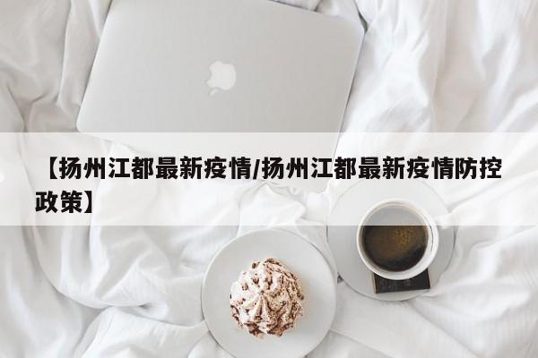 【扬州江都最新疫情/扬州江都最新疫情防控政策】