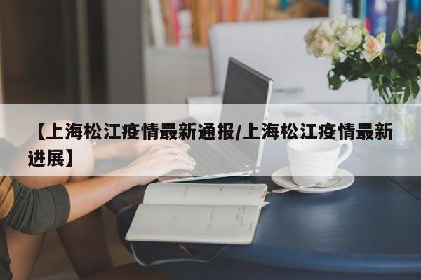 【上海松江疫情最新通报/上海松江疫情最新进展】