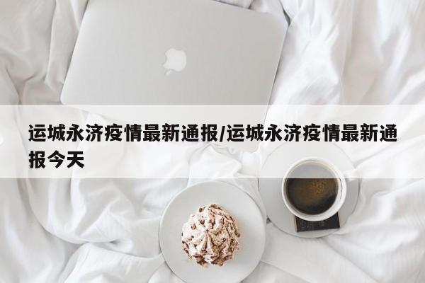 运城永济疫情最新通报/运城永济疫情最新通报今天