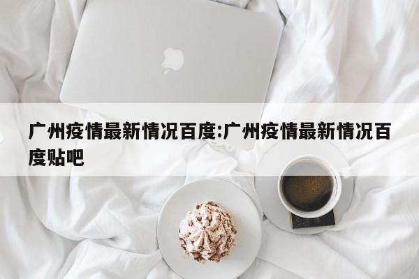 广州疫情最新情况百度:广州疫情最新情况百度贴吧