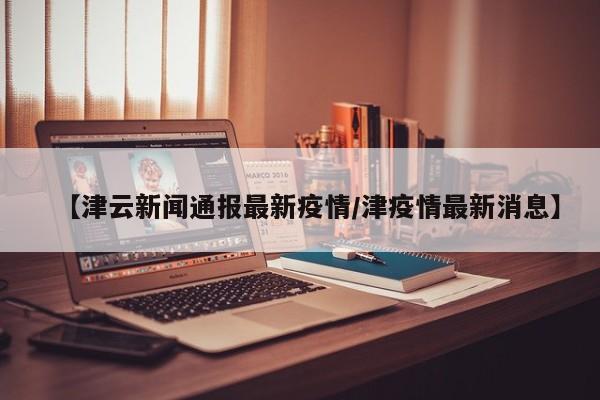【津云新闻通报最新疫情/津疫情最新消息】