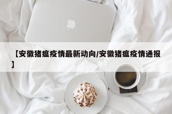 【安徽猪瘟疫情最新动向/安徽猪瘟疫情通报】