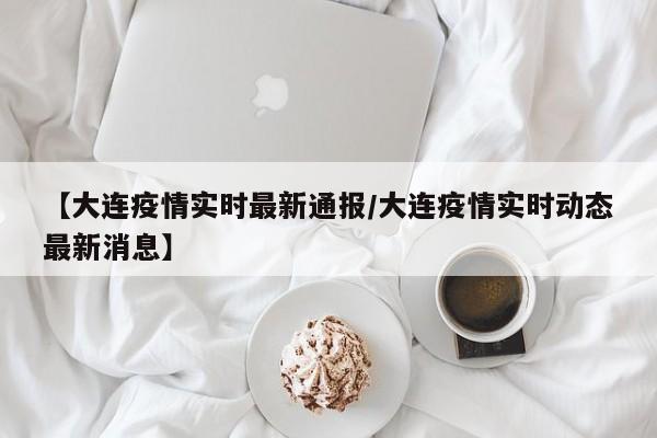 【大连疫情实时最新通报/大连疫情实时动态最新消息】
