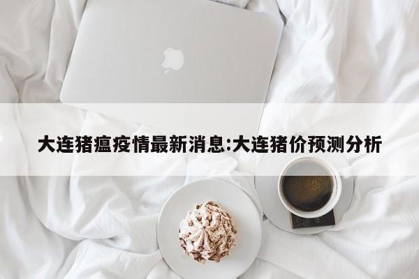 大连猪瘟疫情最新消息:大连猪价预测分析