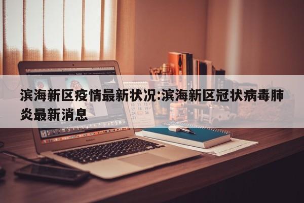 滨海新区疫情最新状况:滨海新区冠状病毒肺炎最新消息