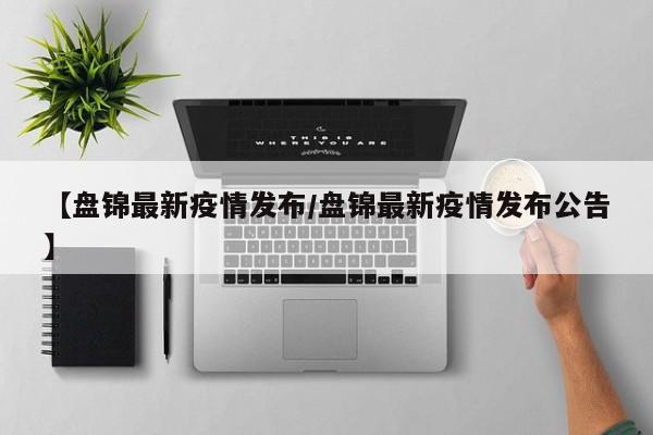 【盘锦最新疫情发布/盘锦最新疫情发布公告】