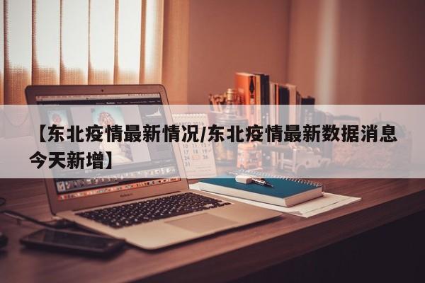 【东北疫情最新情况/东北疫情最新数据消息今天新增】