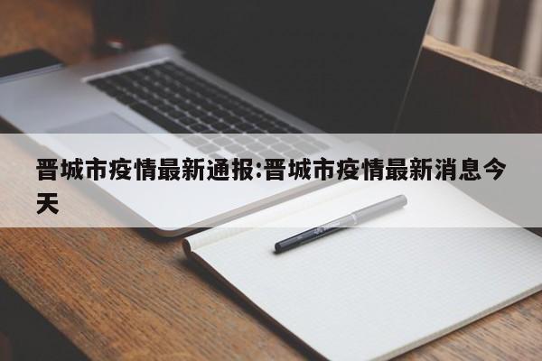 晋城市疫情最新通报:晋城市疫情最新消息今天