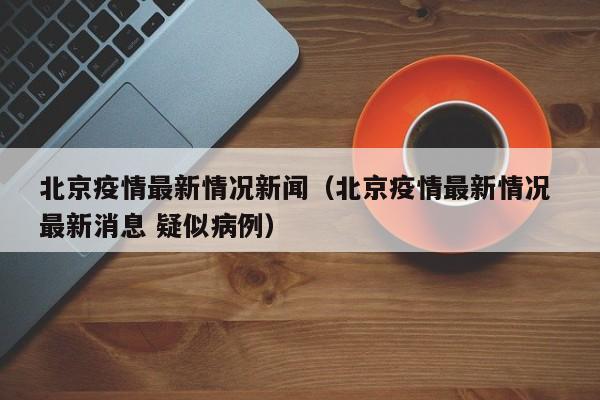 北京疫情最新情况新闻（北京疫情最新情况 最新消息 疑似病例）