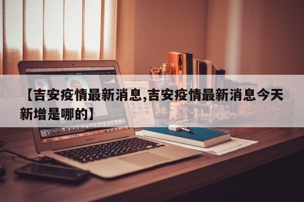 【吉安疫情最新消息,吉安疫情最新消息今天新增是哪的】