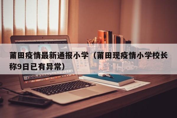莆田疫情最新通报小学（莆田现疫情小学校长称9日已有异常）