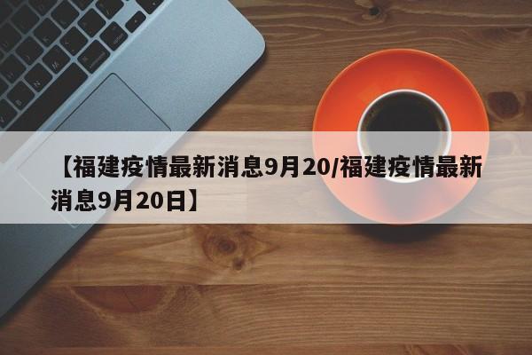 【福建疫情最新消息9月20/福建疫情最新消息9月20日】