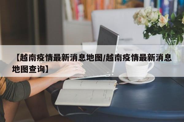【越南疫情最新消息地图/越南疫情最新消息地图查询】
