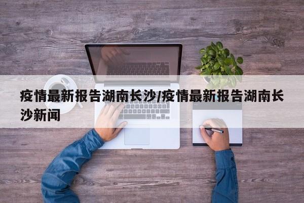 疫情最新报告湖南长沙/疫情最新报告湖南长沙新闻