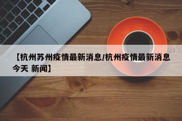 【杭州苏州疫情最新消息/杭州疫情最新消息今天 新闻】