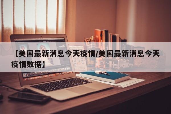 【美国最新消息今天疫情/美国最新消息今天疫情数据】