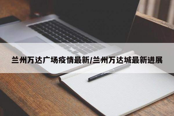 兰州万达广场疫情最新/兰州万达城最新进展