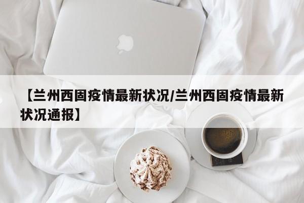 【兰州西固疫情最新状况/兰州西固疫情最新状况通报】