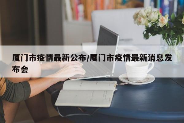 厦门市疫情最新公布/厦门市疫情最新消息发布会
