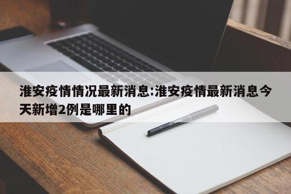 淮安疫情情况最新消息:淮安疫情最新消息今天新增2例是哪里的