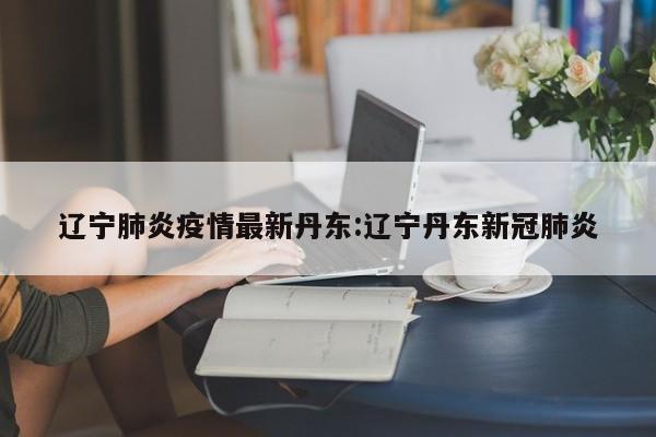 辽宁肺炎疫情最新丹东:辽宁丹东新冠肺炎