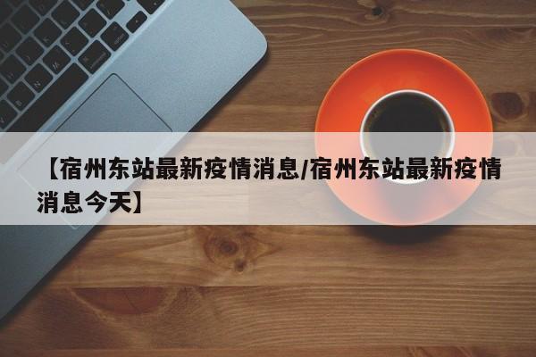 【宿州东站最新疫情消息/宿州东站最新疫情消息今天】