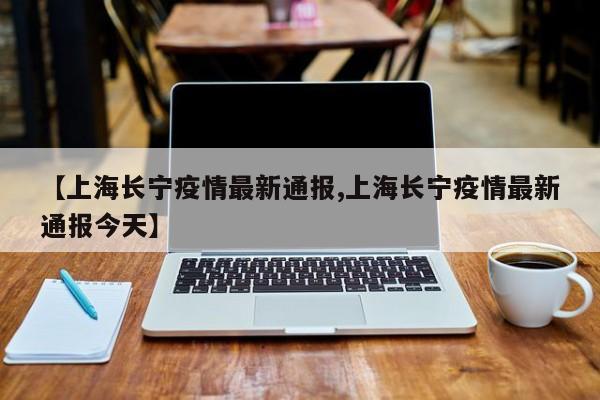 【上海长宁疫情最新通报,上海长宁疫情最新通报今天】