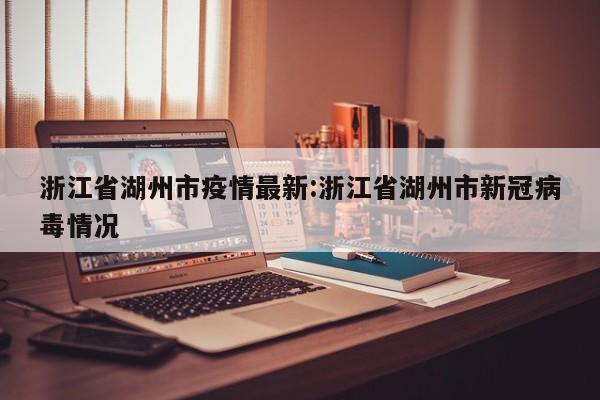 浙江省湖州市疫情最新:浙江省湖州市新冠病毒情况