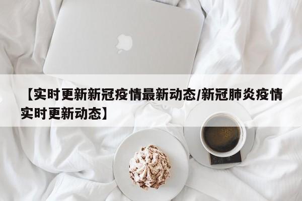 【实时更新新冠疫情最新动态/新冠肺炎疫情实时更新动态】