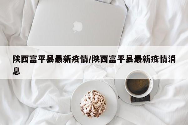 陕西富平县最新疫情/陕西富平县最新疫情消息