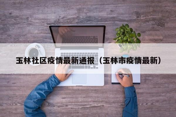 玉林社区疫情最新通报（玉林市疫情最新）