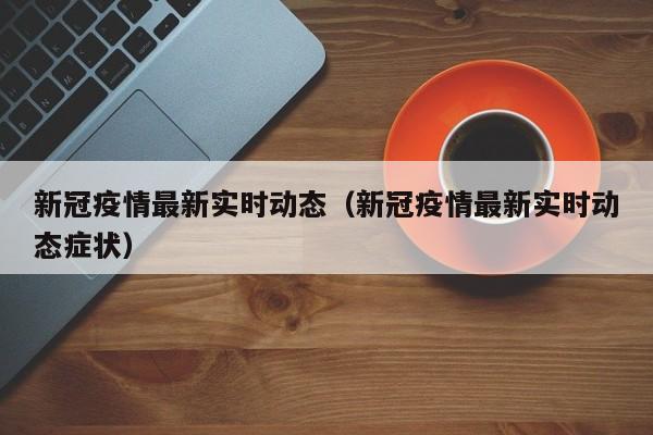 新冠疫情最新实时动态（新冠疫情最新实时动态症状）