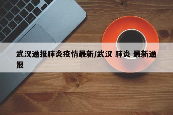 武汉通报肺炎疫情最新/武汉 肺炎 最新通报