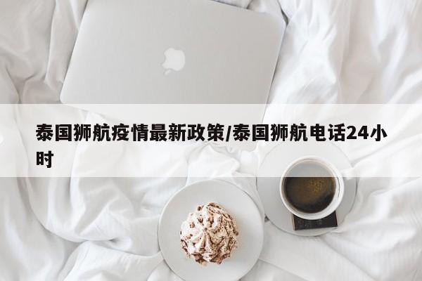 泰国狮航疫情最新政策/泰国狮航电话24小时