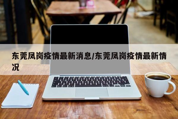 东莞凤岗疫情最新消息/东莞凤岗疫情最新情况