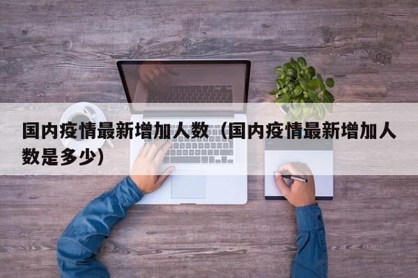 国内疫情最新增加人数（国内疫情最新增加人数是多少）