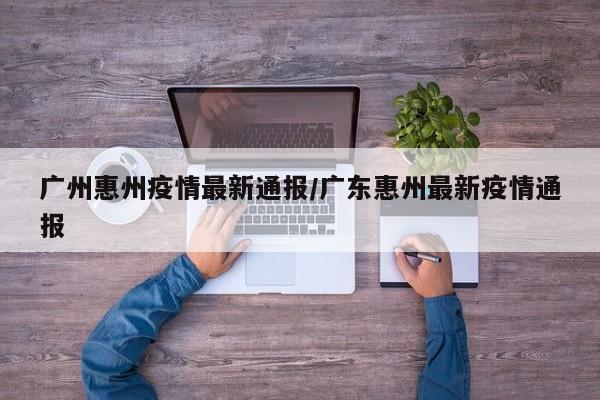 广州惠州疫情最新通报/广东惠州最新疫情通报
