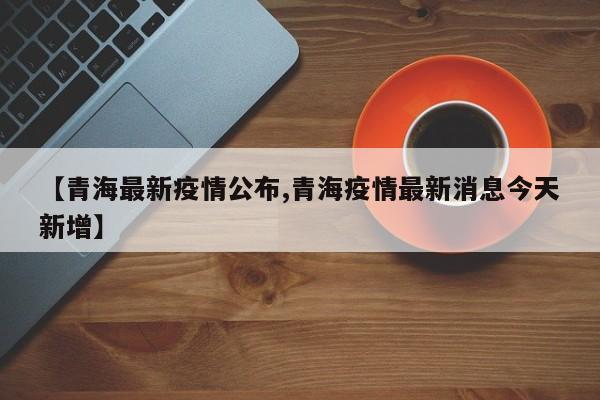 【青海最新疫情公布,青海疫情最新消息今天新增】
