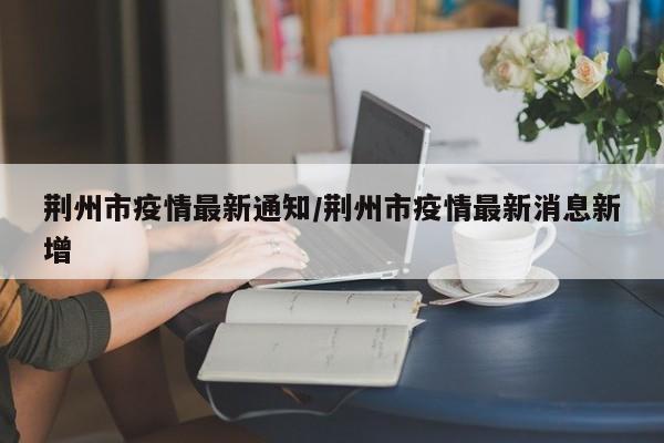 荆州市疫情最新通知/荆州市疫情最新消息新增