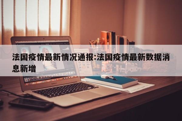 法国疫情最新情况通报:法国疫情最新数据消息新增